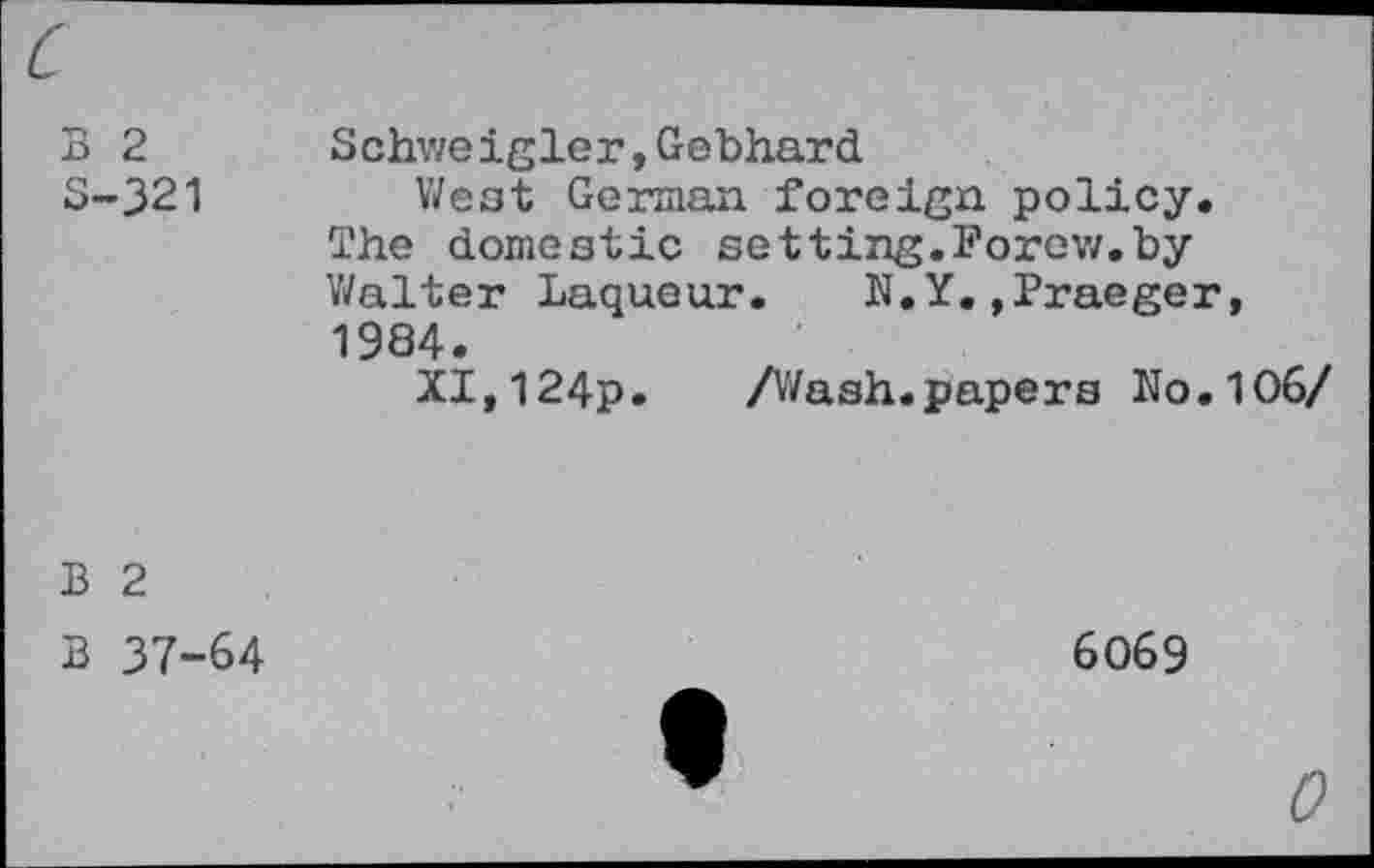 ﻿c
B 2 3-321	Schweigler,Gebhard West German foreign policy. The domestic setting.Forow.by Walter Laqueur.	N.Y.»Praeger, 1984. XI,124p. /Wash.papers No.106/
B 2 B 37-64	6069 "	0